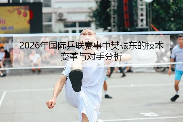 2026年国际乒联赛事中樊振东的技术变革与对手分析