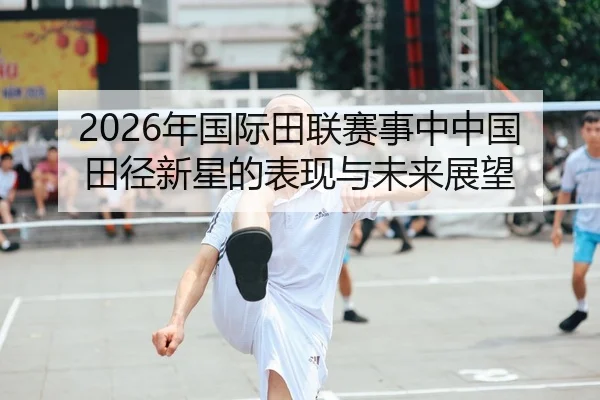 2026年国际田联赛事中中国田径新星的表现与未来展望