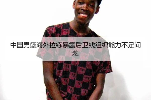 中国男篮海外拉练暴露后卫线组织能力不足问题